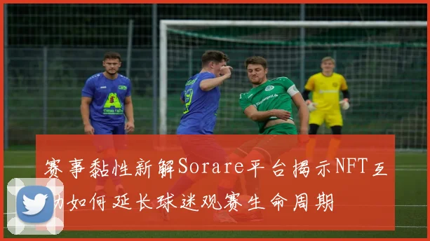 赛事黏性新解Sorare平台揭示NFT互动如何延长球迷观赛生命周期