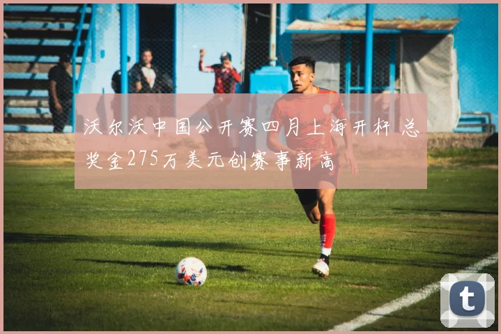 沃尔沃中国公开赛四月上海开杆 总奖金275万美元创赛事新高