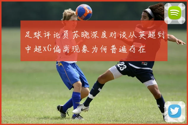 足球评论员苏晓深度对谈从英超到中超xG偏离现象为何普遍存在